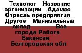 Технолог › Название организации ­ Адамас › Отрасль предприятия ­ Другое › Минимальный оклад ­ 90 000 - Все города Работа » Вакансии   . Белгородская обл.